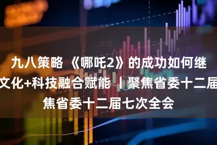 九八策略 《哪吒2》的成功如何继续复刻？文化+科技融合赋能 丨聚焦省委十二届七次全会