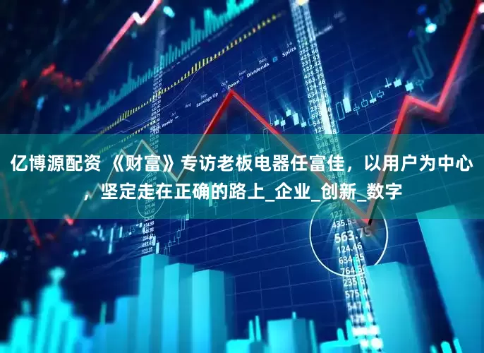 亿博源配资 《财富》专访老板电器任富佳，以用户为中心，坚定走在正确的路上_企业_创新_数字