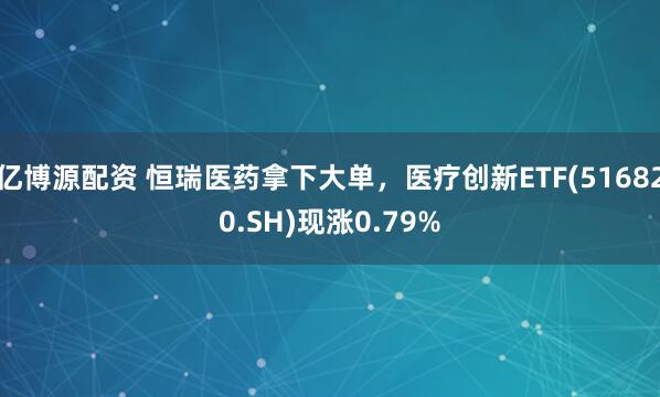 亿博源配资 恒瑞医药拿下大单，医疗创新ETF(516820.SH)现涨0.79%