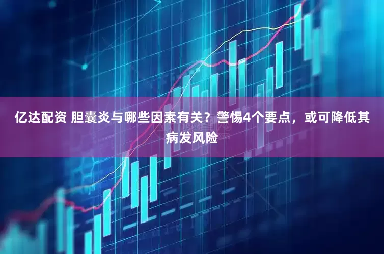 亿达配资 胆囊炎与哪些因素有关？警惕4个要点，或可降低其病发风险