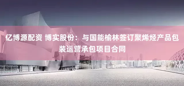 亿博源配资 博实股份：与国能榆林签订聚烯烃产品包装运营承包项目合同