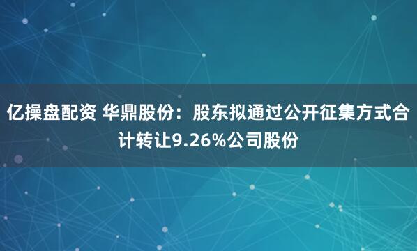 亿操盘配资 华鼎股份：股东拟通过公开征集方式合计转让9.26%公司股份