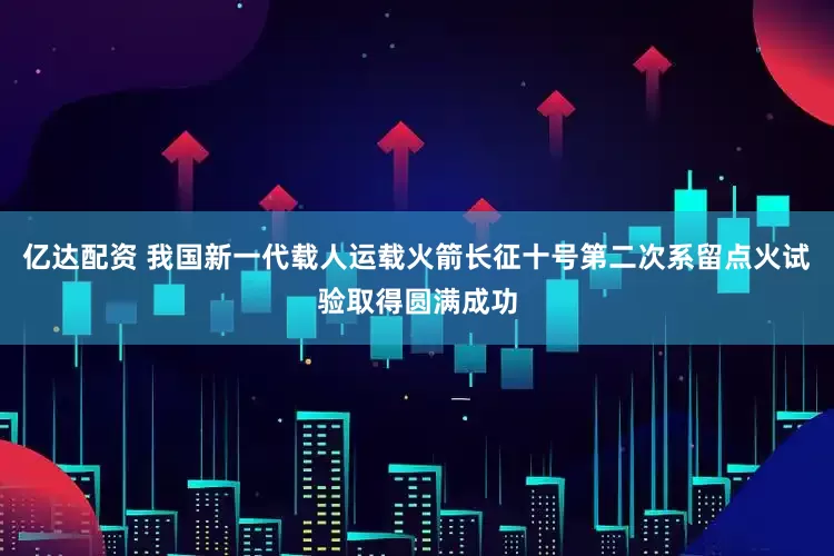 亿达配资 我国新一代载人运载火箭长征十号第二次系留点火试验取得圆满成功