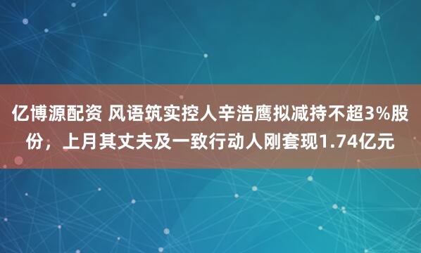 亿博源配资 风语筑实控人辛浩鹰拟减持不超3%股份，上月其丈夫及一致行动人刚套现1.74亿元