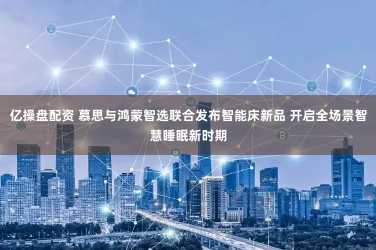 亿操盘配资 慕思与鸿蒙智选联合发布智能床新品 开启全场景智慧睡眠新时期