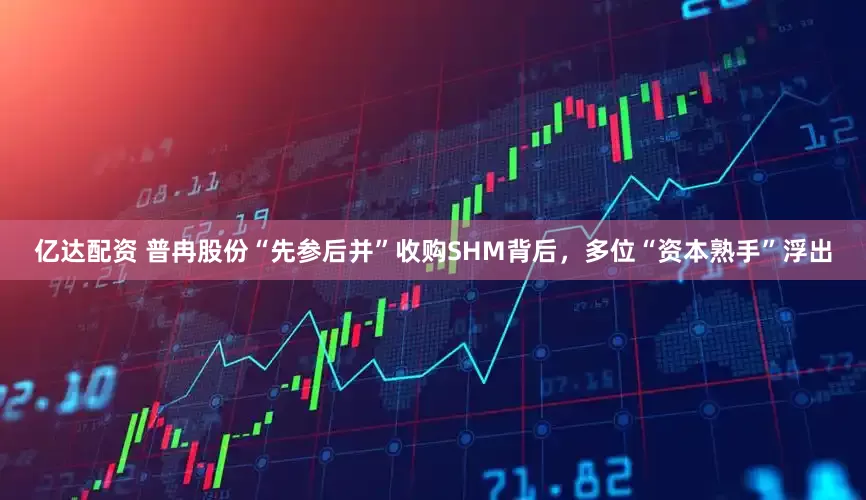 亿达配资 普冉股份“先参后并”收购SHM背后，多位“资本熟手”浮出