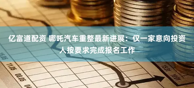 亿富道配资 哪吒汽车重整最新进展：仅一家意向投资人按要求完成报名工作